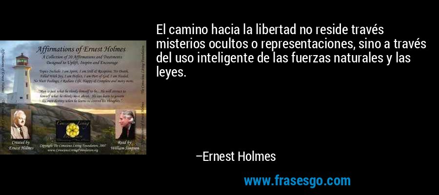 El camino hacia la libertad no reside través misterios ocultos o representaciones, sino a través del uso inteligente de las fuerzas naturales y las leyes. – Ernest Holmes