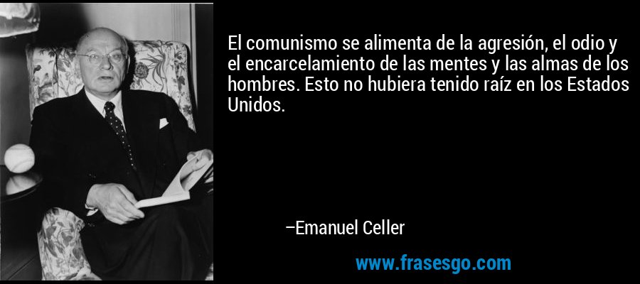 El comunismo se alimenta de la agresión, el odio y el encarcelamiento de las mentes y las almas de los hombres. Esto no hubiera tenido raíz en los Estados Unidos. – Emanuel Celler