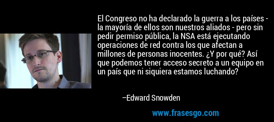 El Congreso no ha declarado la guerra a los países - la mayoría de ellos son nuestros aliados - pero sin pedir permiso pública, la NSA está ejecutando operaciones de red contra los que afectan a millones de personas inocentes. ¿Y por qué? Así que podemos tener acceso secreto a un equipo en un país que ni siquiera estamos luchando? – Edward Snowden