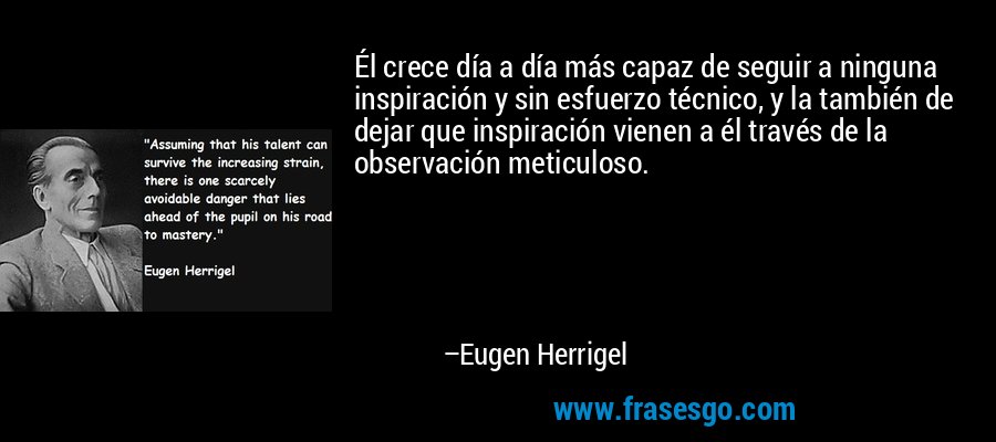 Él crece día a día más capaz de seguir a ninguna inspiración y sin esfuerzo técnico, y la también de dejar que inspiración vienen a él través de la observación meticuloso. – Eugen Herrigel