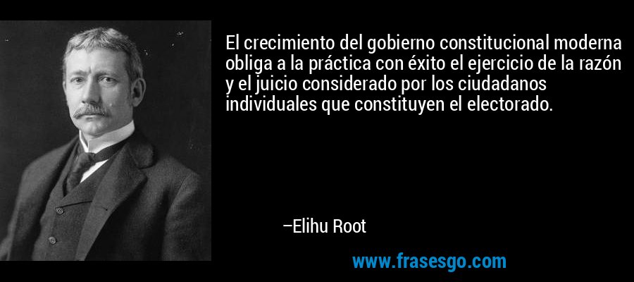 El crecimiento del gobierno constitucional moderna obliga a la práctica con éxito el ejercicio de la razón y el juicio considerado por los ciudadanos individuales que constituyen el electorado. – Elihu Root