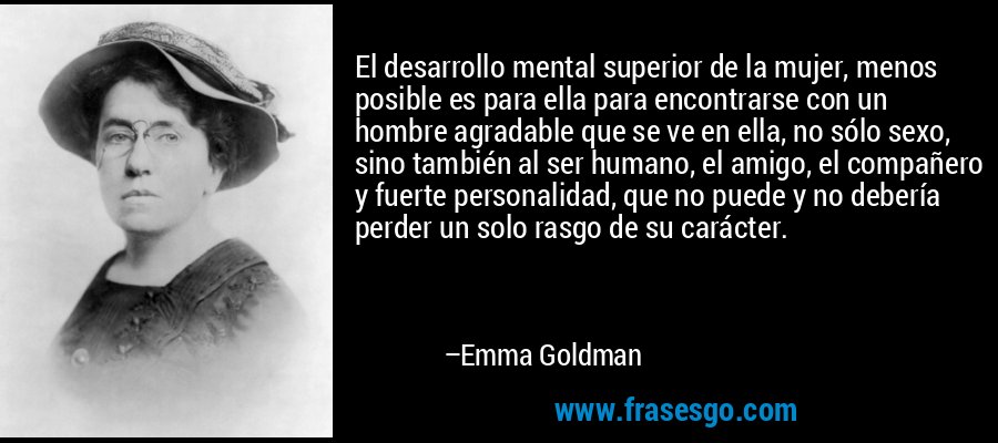 El desarrollo mental superior de la mujer, menos posible es para ella para encontrarse con un hombre agradable que se ve en ella, no sólo sexo, sino también al ser humano, el amigo, el compañero y fuerte personalidad, que no puede y no debería perder un solo rasgo de su carácter. – Emma Goldman