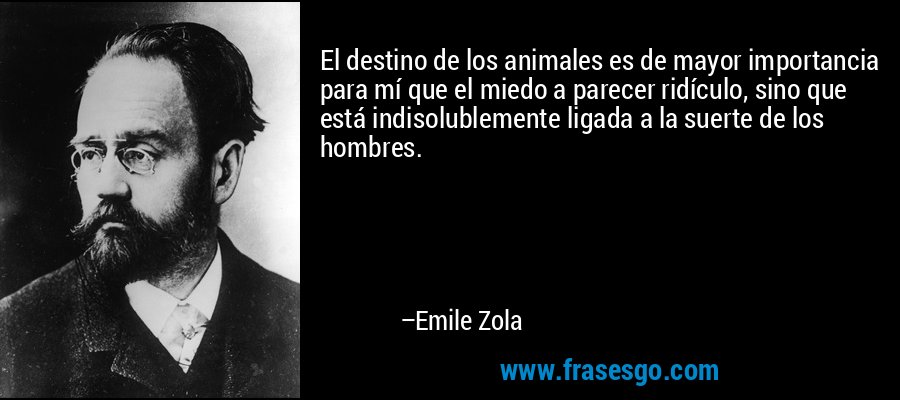 El destino de los animales es de mayor importancia para mí que el miedo a parecer ridículo, sino que está indisolublemente ligada a la suerte de los hombres. – Emile Zola