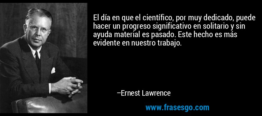 El día en que el científico, por muy dedicado, puede hacer un progreso significativo en solitario y sin ayuda material es pasado. Este hecho es más evidente en nuestro trabajo. – Ernest Lawrence