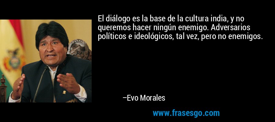 El diálogo es la base de la cultura india, y no queremos hacer ningún enemigo. Adversarios políticos e ideológicos, tal vez, pero no enemigos. – Evo Morales