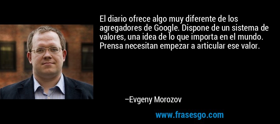 El diario ofrece algo muy diferente de los agregadores de Google. Dispone de un sistema de valores, una idea de lo que importa en el mundo. Prensa necesitan empezar a articular ese valor. – Evgeny Morozov