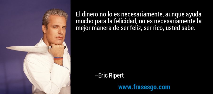El dinero no lo es necesariamente, aunque ayuda mucho para la felicidad, no es necesariamente la mejor manera de ser feliz, ser rico, usted sabe. – Eric Ripert
