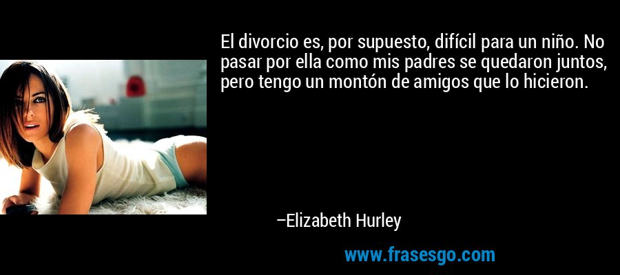 El divorcio es, por supuesto, difícil para un niño. No pasar por ella como mis padres se quedaron juntos, pero tengo un montón de amigos que lo hicieron. – Elizabeth Hurley