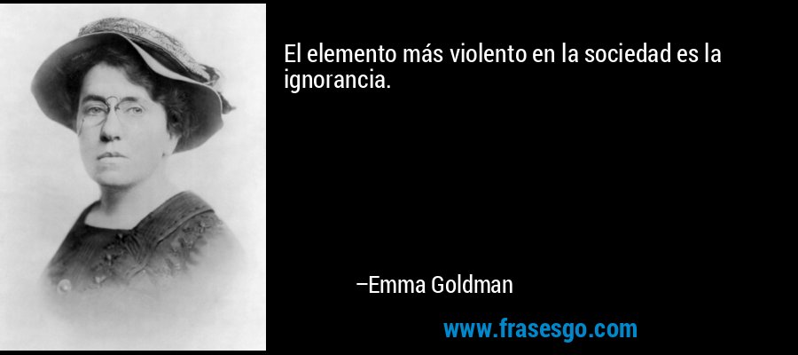 El elemento más violento en la sociedad es la ignorancia. – Emma Goldman