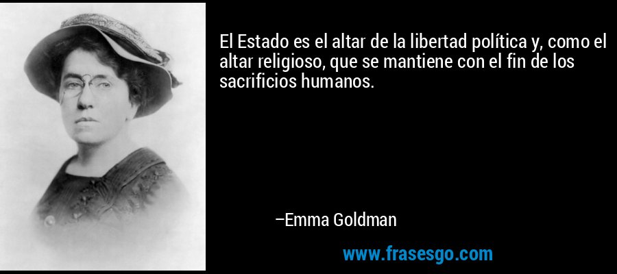 El Estado es el altar de la libertad política y, como el altar religioso, que se mantiene con el fin de los sacrificios humanos. – Emma Goldman