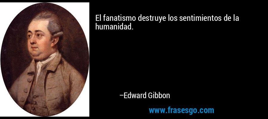 El fanatismo destruye los sentimientos de la humanidad. – Edward Gibbon