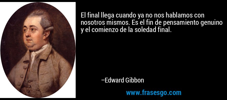 El final llega cuando ya no nos hablamos con nosotros mismos. Es el fin de pensamiento genuino y el comienzo de la soledad final. – Edward Gibbon