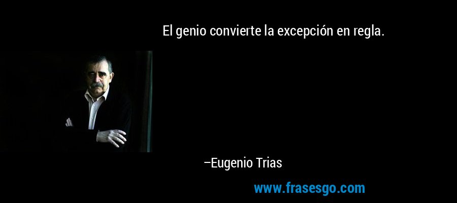 El genio convierte la excepción en regla. – Eugenio Trias