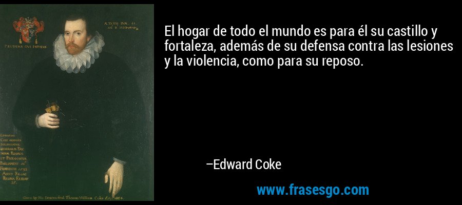 El hogar de todo el mundo es para él su castillo y fortaleza, además de su defensa contra las lesiones y la violencia, como para su reposo. – Edward Coke