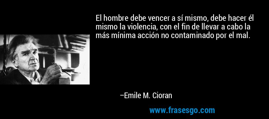 El hombre debe vencer a sí mismo, debe hacer él mismo la violencia, con el fin de llevar a cabo la más mínima acción no contaminado por el mal. – Emile M. Cioran