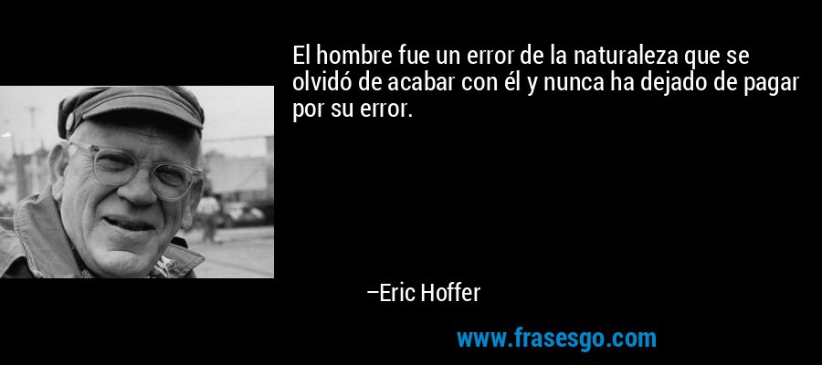 El hombre fue un error de la naturaleza que se olvidó de acabar con él y nunca ha dejado de pagar por su error. – Eric Hoffer