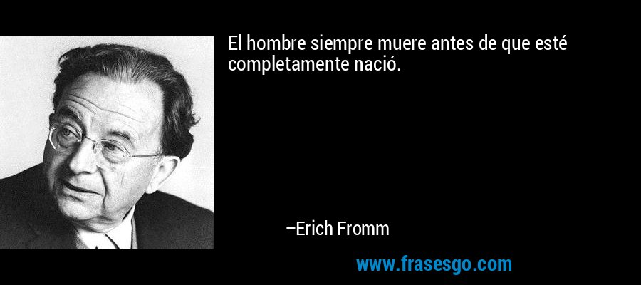 El hombre siempre muere antes de que esté completamente nació. – Erich Fromm