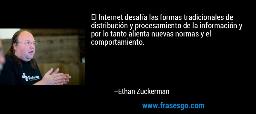 El Internet desafía las formas tradicionales de distribución y procesamiento de la información y por lo tanto alienta nuevas normas y el comportamiento. – Ethan Zuckerman