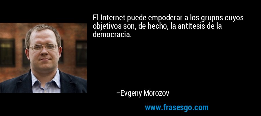 El Internet puede empoderar a los grupos cuyos objetivos son, de hecho, la antítesis de la democracia. – Evgeny Morozov