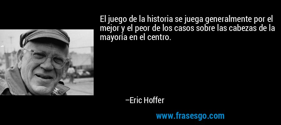 El juego de la historia se juega generalmente por el mejor y el peor de los casos sobre las cabezas de la mayoría en el centro. – Eric Hoffer