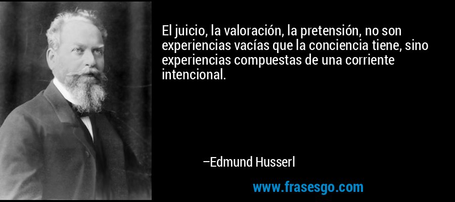 El juicio, la valoración, la pretensión, no son experiencias vacías que la conciencia tiene, sino experiencias compuestas de una corriente intencional. – Edmund Husserl