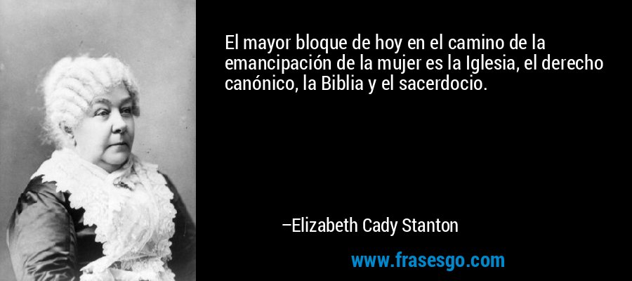 El mayor bloque de hoy en el camino de la emancipación de la mujer es la Iglesia, el derecho canónico, la Biblia y el sacerdocio. – Elizabeth Cady Stanton