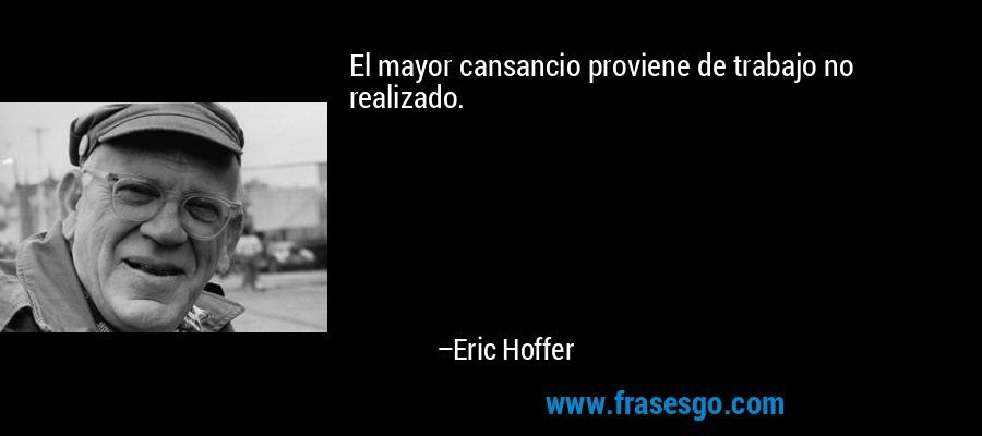 El mayor cansancio proviene de trabajo no realizado. – Eric Hoffer