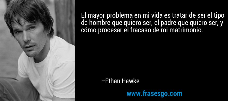 El mayor problema en mi vida es tratar de ser el tipo de hombre que quiero ser, el padre que quiero ser, y cómo procesar el fracaso de mi matrimonio. – Ethan Hawke