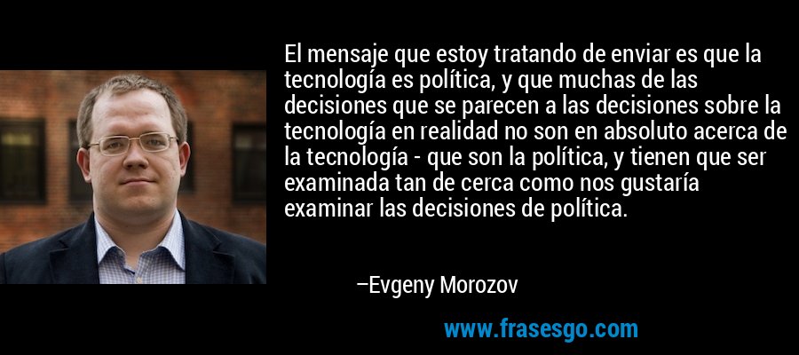 El mensaje que estoy tratando de enviar es que la tecnología es política, y que muchas de las decisiones que se parecen a las decisiones sobre la tecnología en realidad no son en absoluto acerca de la tecnología - que son la política, y tienen que ser examinada tan de cerca como nos gustaría examinar las decisiones de política. – Evgeny Morozov