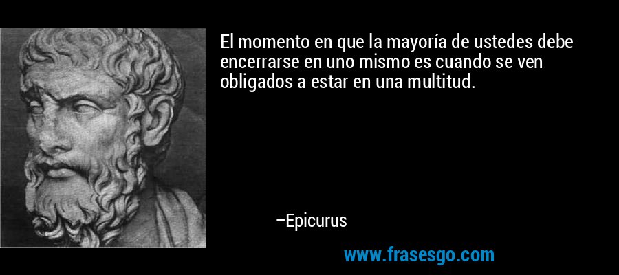 El momento en que la mayoría de ustedes debe encerrarse en uno mismo es cuando se ven obligados a estar en una multitud. – Epicurus