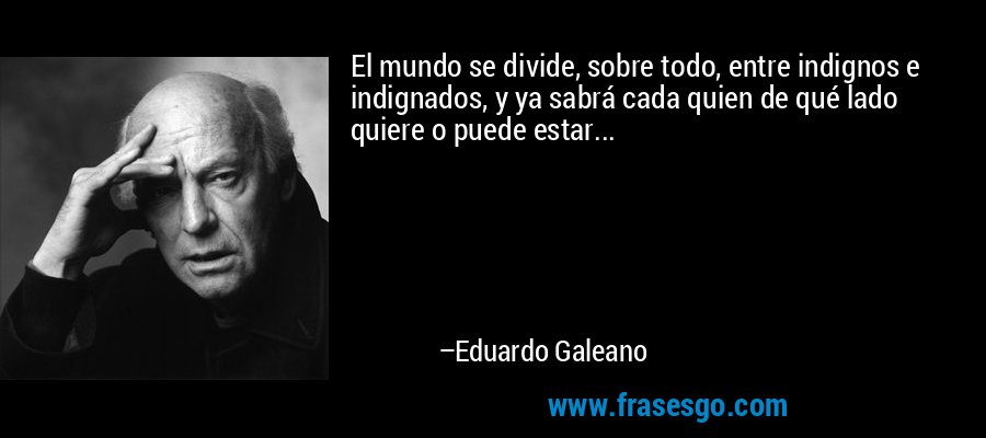 El mundo se divide, sobre todo, entre indignos e indignados, y ya sabrá cada quien de qué lado quiere o puede estar... – Eduardo Galeano