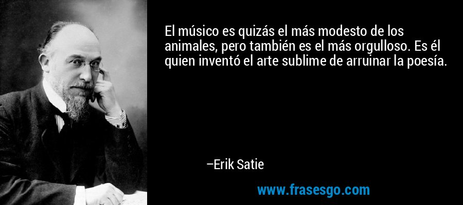 El músico es quizás el más modesto de los animales, pero también es el más orgulloso. Es él quien inventó el arte sublime de arruinar la poesía. – Erik Satie