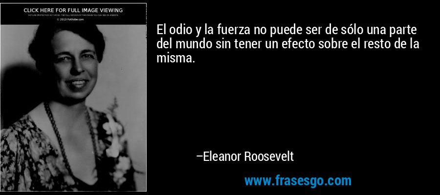 El odio y la fuerza no puede ser de sólo una parte del mundo sin tener un efecto sobre el resto de la misma. – Eleanor Roosevelt