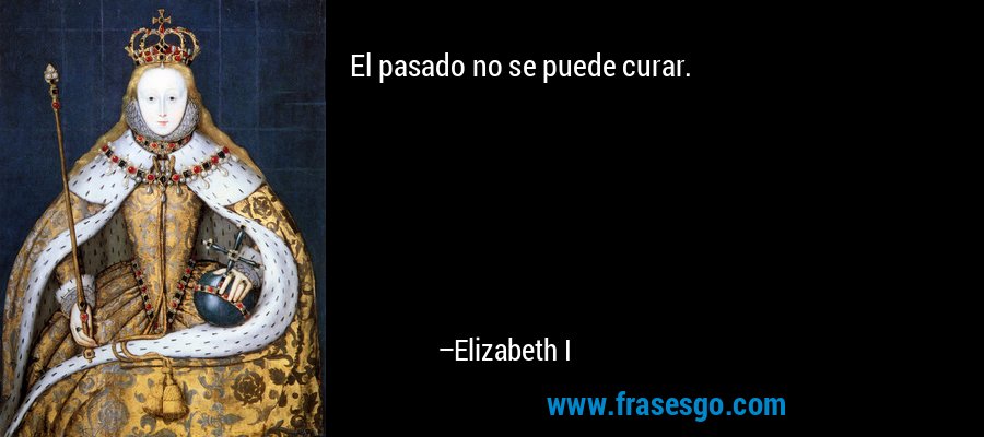 El pasado no se puede curar. – Elizabeth I