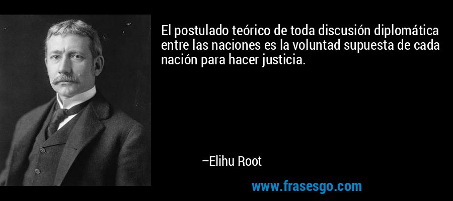 El postulado teórico de toda discusión diplomática entre las naciones es la voluntad supuesta de cada nación para hacer justicia. – Elihu Root