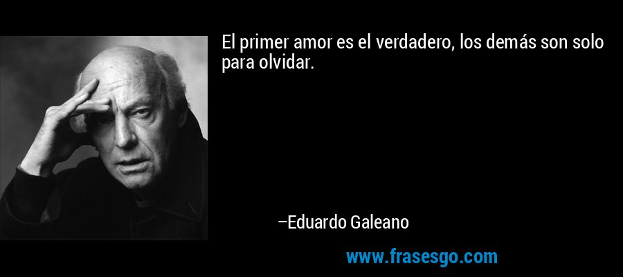 El primer amor es el verdadero, los demás son solo para olvidar. – Eduardo Galeano
