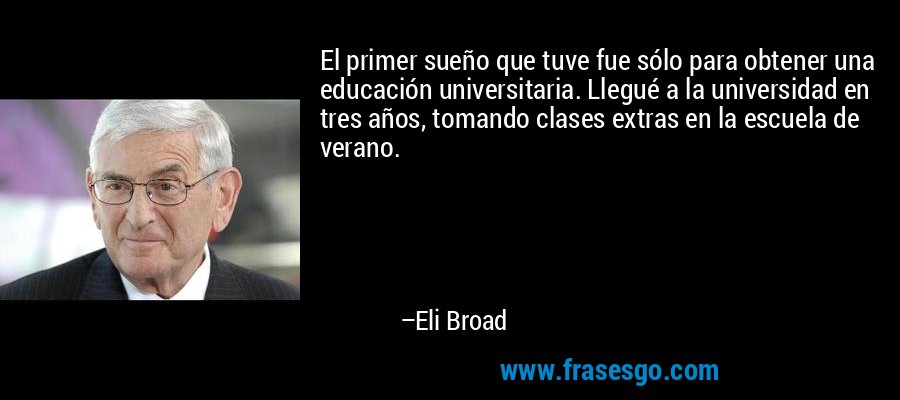 El primer sueño que tuve fue sólo para obtener una educación universitaria. Llegué a la universidad en tres años, tomando clases extras en la escuela de verano. – Eli Broad