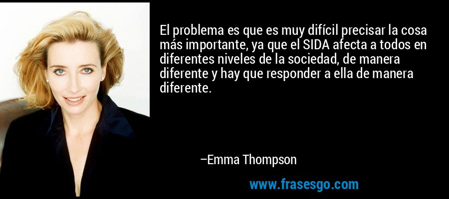 El problema es que es muy difícil precisar la cosa más importante, ya que el SIDA afecta a todos en diferentes niveles de la sociedad, de manera diferente y hay que responder a ella de manera diferente. – Emma Thompson