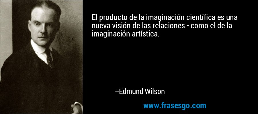 El producto de la imaginación científica es una nueva visión de las relaciones - como el de la imaginación artística. – Edmund Wilson
