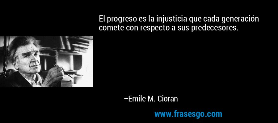El progreso es la injusticia que cada generación comete con respecto a sus predecesores. – Emile M. Cioran
