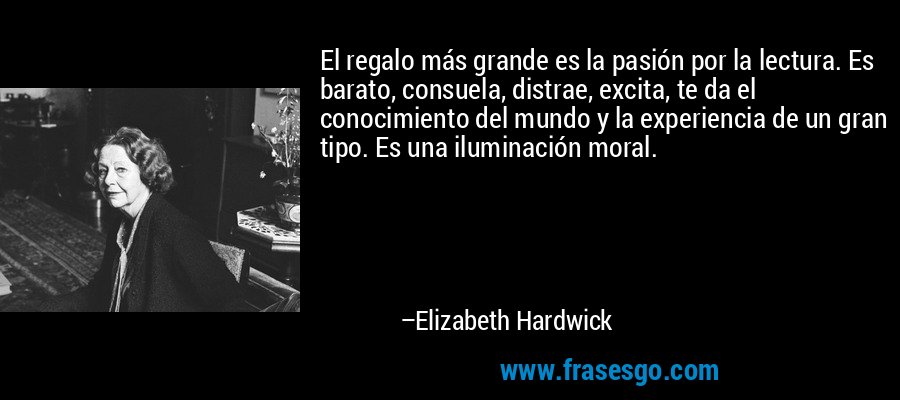 El regalo más grande es la pasión por la lectura. Es barato, consuela, distrae, excita, te da el conocimiento del mundo y la experiencia de un gran tipo. Es una iluminación moral. – Elizabeth Hardwick