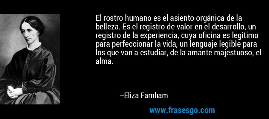 El rostro humano es el asiento orgánica de la belleza. Es el registro de valor en el desarrollo, un registro de la experiencia, cuya oficina es legítimo para perfeccionar la vida, un lenguaje legible para los que van a estudiar, de la amante majestuoso, el alma. – Eliza Farnham
