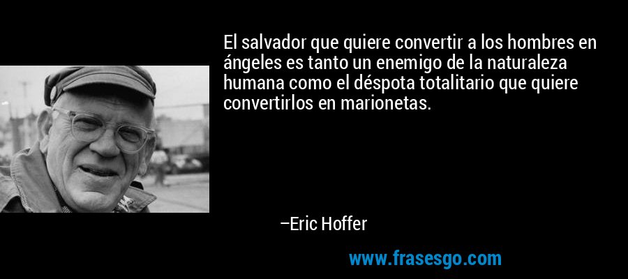 El salvador que quiere convertir a los hombres en ángeles es tanto un enemigo de la naturaleza humana como el déspota totalitario que quiere convertirlos en marionetas. – Eric Hoffer