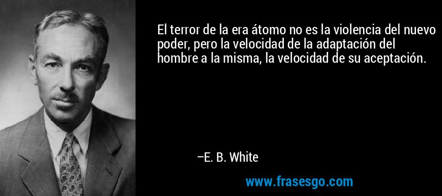 El terror de la era átomo no es la violencia del nuevo poder, pero la velocidad de la adaptación del hombre a la misma, la velocidad de su aceptación. – E. B. White