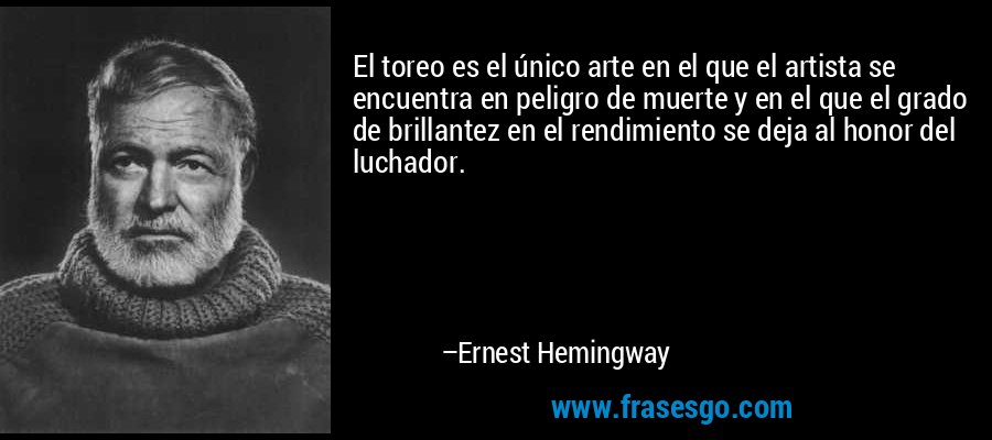 El toreo es el único arte en el que el artista se encuentra en peligro de muerte y en el que el grado de brillantez en el rendimiento se deja al honor del luchador. – Ernest Hemingway