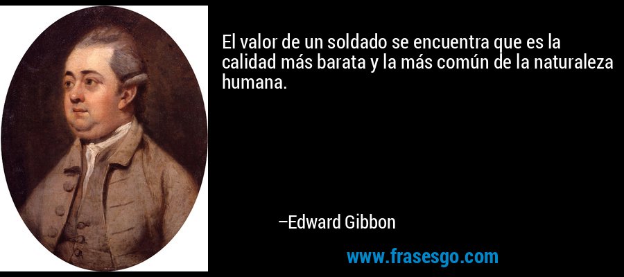 El valor de un soldado se encuentra que es la calidad más barata y la más común de la naturaleza humana. – Edward Gibbon