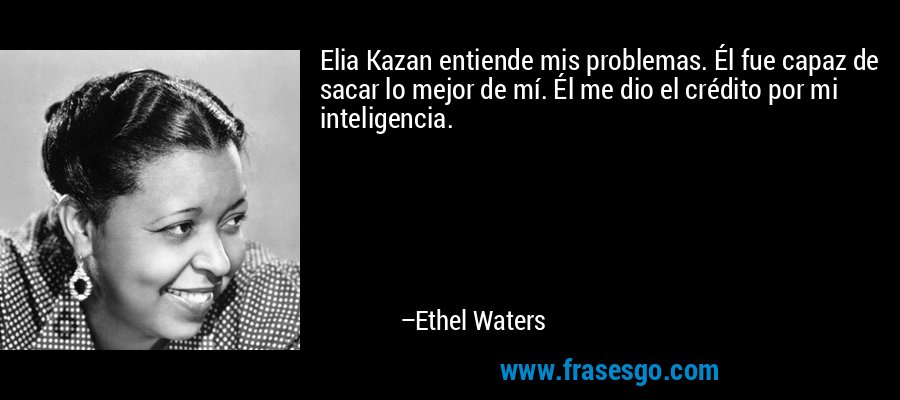 Elia Kazan entiende mis problemas. Él fue capaz de sacar lo mejor de mí. Él me dio el crédito por mi inteligencia. – Ethel Waters