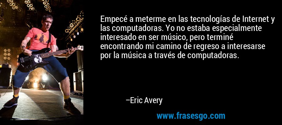 Empecé a meterme en las tecnologías de Internet y las computadoras. Yo no estaba especialmente interesado en ser músico, pero terminé encontrando mi camino de regreso a interesarse por la música a través de computadoras. – Eric Avery