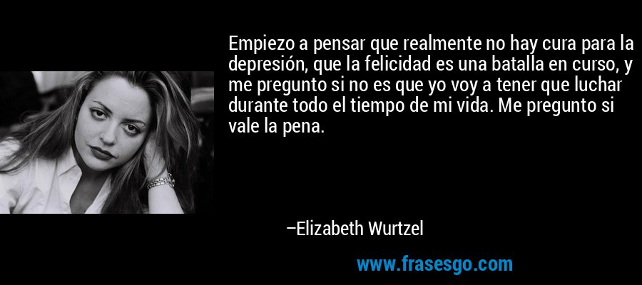 Empiezo a pensar que realmente no hay cura para la depresión, que la felicidad es una batalla en curso, y me pregunto si no es que yo voy a tener que luchar durante todo el tiempo de mi vida. Me pregunto si vale la pena. – Elizabeth Wurtzel