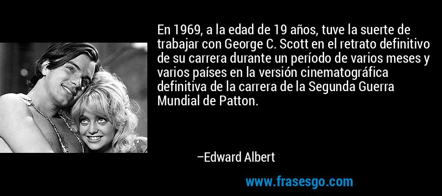 En 1969, a la edad de 19 años, tuve la suerte de trabajar con George C. Scott en el retrato definitivo de su carrera durante un período de varios meses y varios países en la versión cinematográfica definitiva de la carrera de la Segunda Guerra Mundial de Patton. – Edward Albert